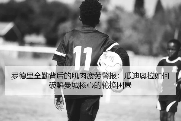 罗德里全勤背后的肌肉疲劳警报：瓜迪奥拉如何破解曼城核心的轮换困局
